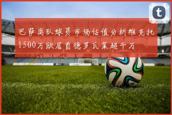 巴萨离队球员市场估值分析维克托1500万欧居首德罗瓦莱超千万