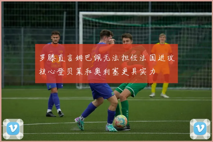 罗滕直言姆巴佩无法担任法国进攻核心登贝莱和奥利塞更具实力