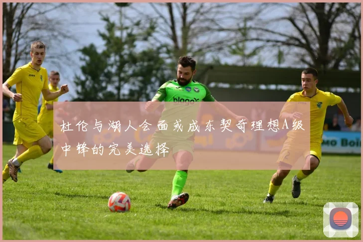 杜伦与湖人会面或成东契奇理想A级中锋的完美选择