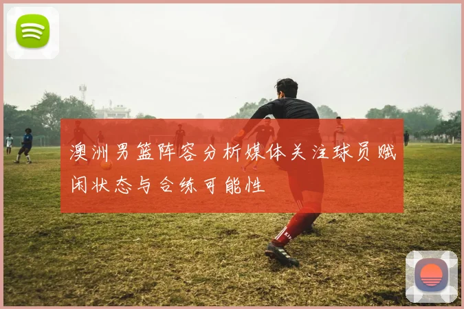 澳洲男篮阵容分析媒体关注球员赋闲状态与合练可能性
