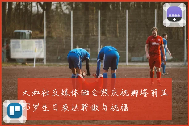 大加社交媒体晒合照庆祝娜塔莉亚23岁生日表达骄傲与祝福