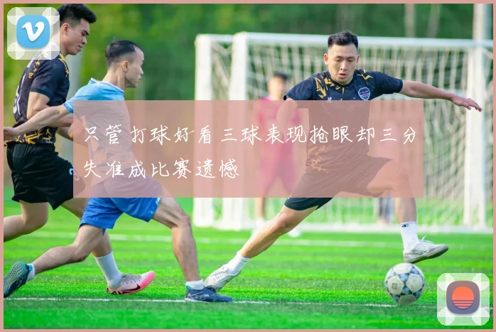 只管打球好看三球表现抢眼却三分失准成比赛遗憾