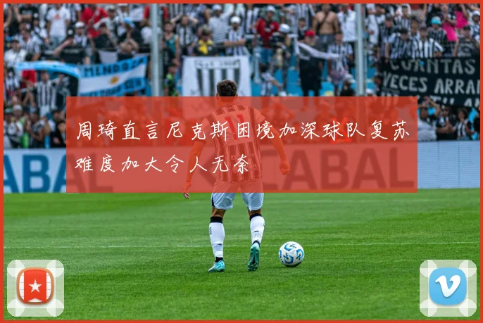 周琦直言尼克斯困境加深球队复苏难度加大令人无奈