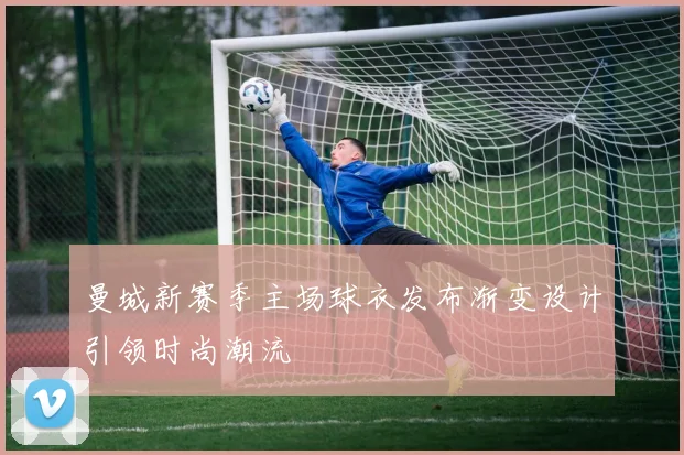 曼城新赛季主场球衣发布渐变设计引领时尚潮流