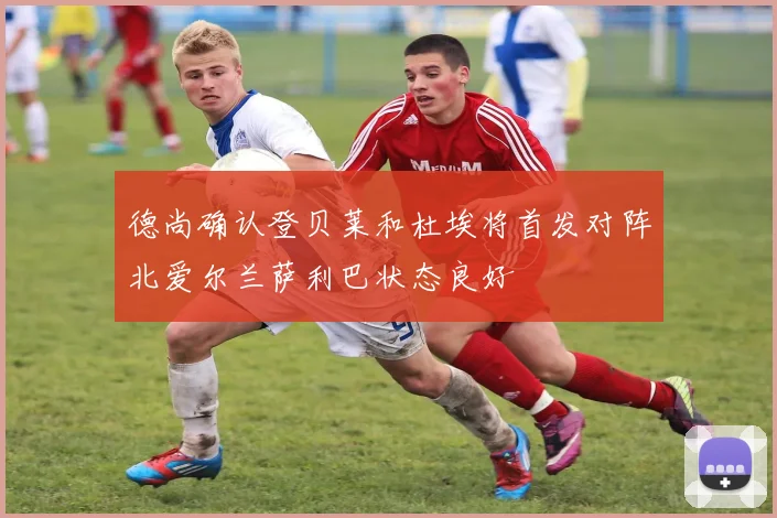 德尚确认登贝莱和杜埃将首发对阵北爱尔兰萨利巴状态良好
