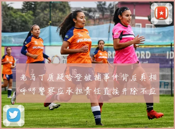 老马丁质疑哈登被捕事件背后真相呼吁警察应承担责任直接开除不应出风头
