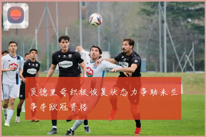 莫德里奇积极恢复状态力争助米兰争夺欧冠资格