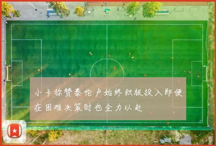小卡称赞泰伦卢始终积极投入即便在困难决策时也全力以赴