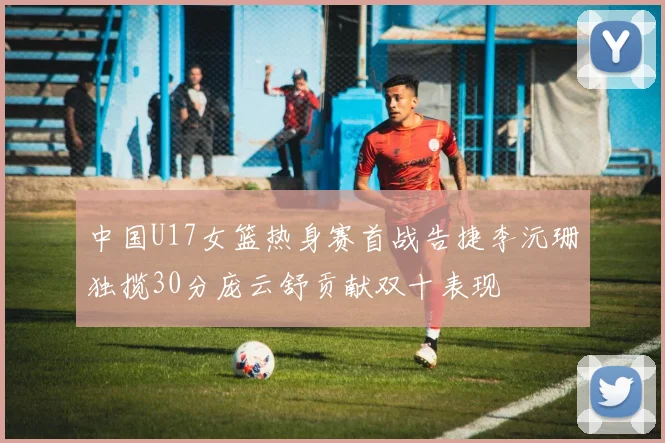 中国U17女篮热身赛首战告捷李沅珊独揽30分庞云舒贡献双十表现