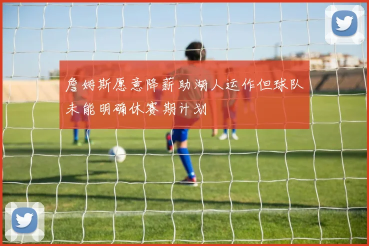 詹姆斯愿意降薪助湖人运作但球队未能明确休赛期计划