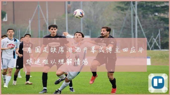 看国足缺席泪洒开幕式博主回应非球迷难以理解情感