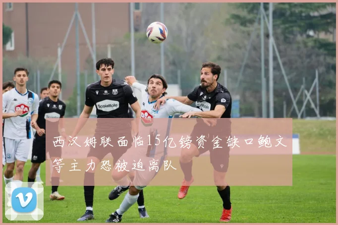 西汉姆联面临15亿镑资金缺口鲍文等主力恐被迫离队