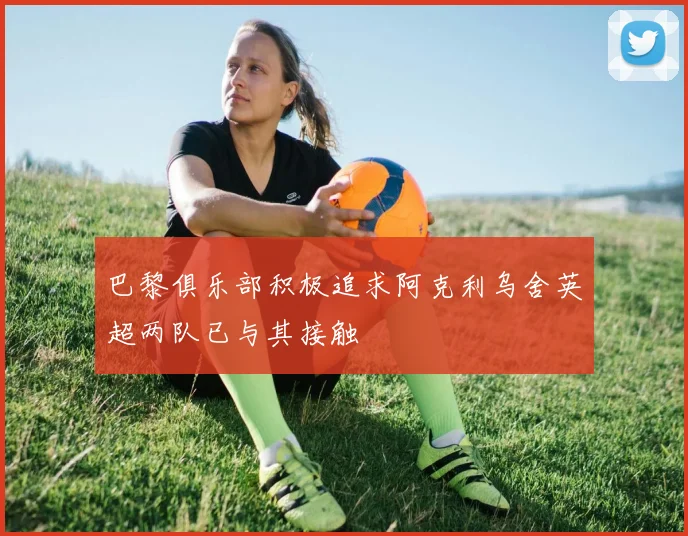 巴黎俱乐部积极追求阿克利乌舍英超两队已与其接触