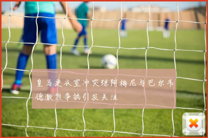 皇马更衣室冲突琼阿梅尼与巴尔韦德激烈争执引发关注