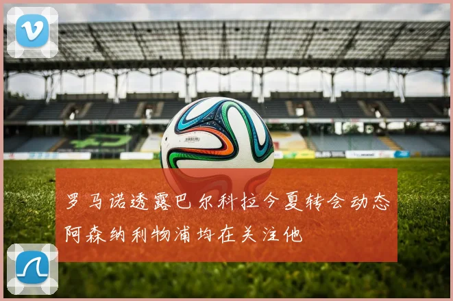 罗马诺透露巴尔科拉今夏转会动态阿森纳利物浦均在关注他