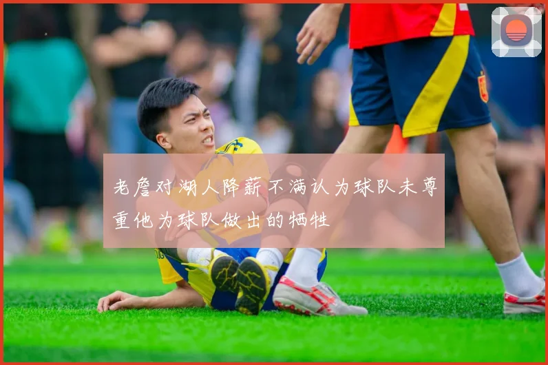 老詹对湖人降薪不满认为球队未尊重他为球队做出的牺牲