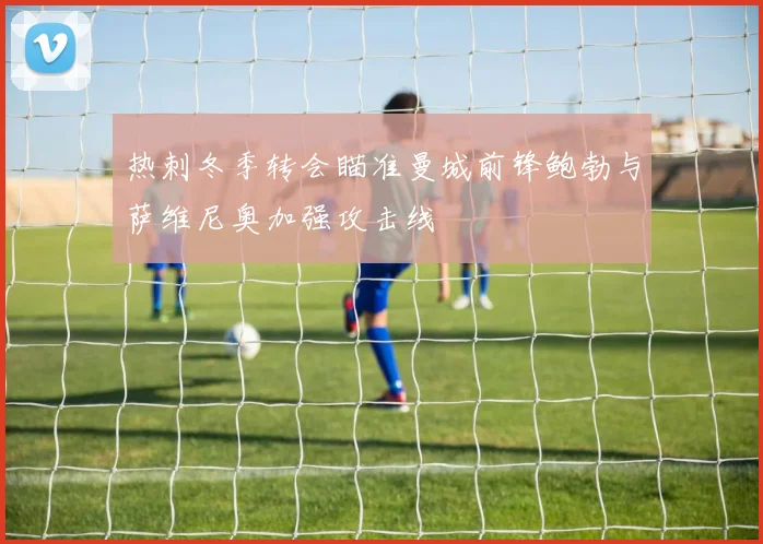 热刺冬季转会瞄准曼城前锋鲍勃与萨维尼奥加强攻击线